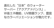 進化した“日本”のウォーターサーバー「アクアアドバンス」。W省エネ機能、UV除菌ランプ、豊富なカラーバリエーションが魅力です。