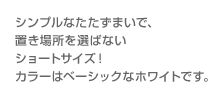 シンプルなたたずまいで、置き場所を選ばないショートサイズ！カラーはベーシックなホワイトです。