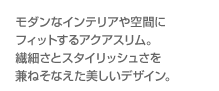 モダンなインテリアや空間にフィットするアクアスリム。繊細さとスタイリッシュさを兼ねそなえた美しいデザイン。