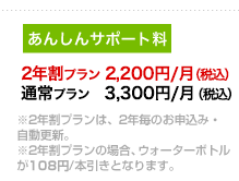 2年割プラン　2,200円/月（税込）、通常プラン　3,300円/月（税込）。※2年割プランは、2年毎のお申込み・自動更新。※2年割プランの場合、ウォーターボトルが108円/本引きとなります。